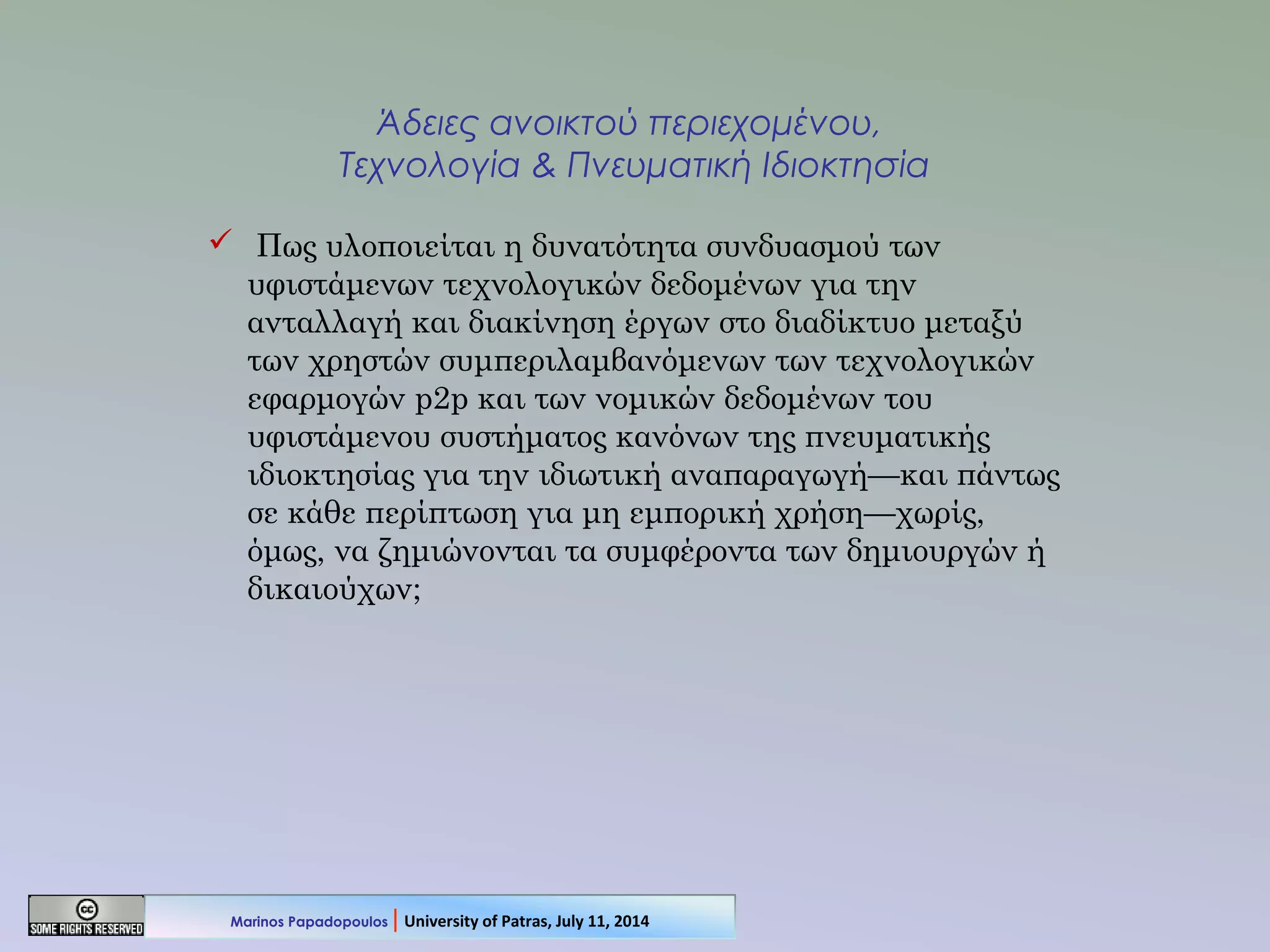 Άδειες ανοικτού περιεχομένου,
Τεχνολογία & Πνευματική Ιδιοκτησία
 Πως υλοποιείται η δυνατότητα συνδυασμού των
υφιστάμενων τεχνολογικών δεδομένων για την
ανταλλαγή και διακίνηση έργων στο διαδίκτυο μεταξύ
των χρηστών συμπεριλαμβανόμενων των τεχνολογικών
εφαρμογών p2p και των νομικών δεδομένων του
υφιστάμενου συστήματος κανόνων της πνευματικής
ιδιοκτησίας για την ιδιωτική αναπαραγωγή—και πάντως
σε κάθε περίπτωση για μη εμπορική χρήση—χωρίς,
όμως, να ζημιώνονται τα συμφέροντα των δημιουργών ή
δικαιούχων;
Marinos Papadopoulos | University of Patras, July 11, 2014
 