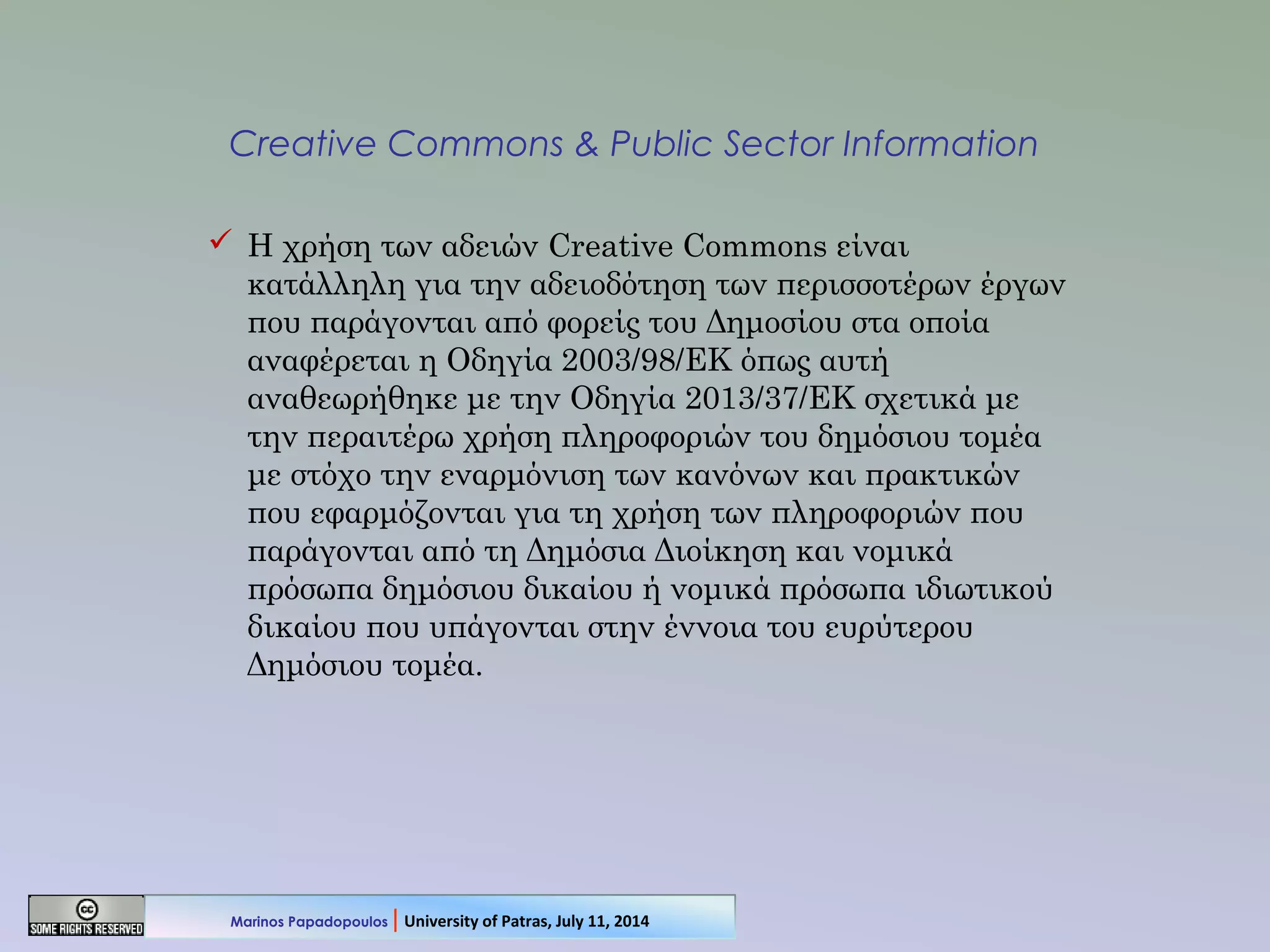 Creative Commons & Public Sector Information
 Η χρήση των αδειών Creative Commons είναι
κατάλληλη για την αδειοδότηση των περισσοτέρων έργων
που παράγονται από φορείς του Δημοσίου στα οποία
αναφέρεται η Οδηγία 2003/98/ΕΚ όπως αυτή
αναθεωρήθηκε με την Οδηγία 2013/37/ΕΚ σχετικά με
την περαιτέρω χρήση πληροφοριών του δημόσιου τομέα
με στόχο την εναρμόνιση των κανόνων και πρακτικών
που εφαρμόζονται για τη χρήση των πληροφοριών που
παράγονται από τη Δημόσια Διοίκηση και νομικά
πρόσωπα δημόσιου δικαίου ή νομικά πρόσωπα ιδιωτικού
δικαίου που υπάγονται στην έννοια του ευρύτερου
Δημόσιου τομέα.
Marinos Papadopoulos | University of Patras, July 11, 2014
 