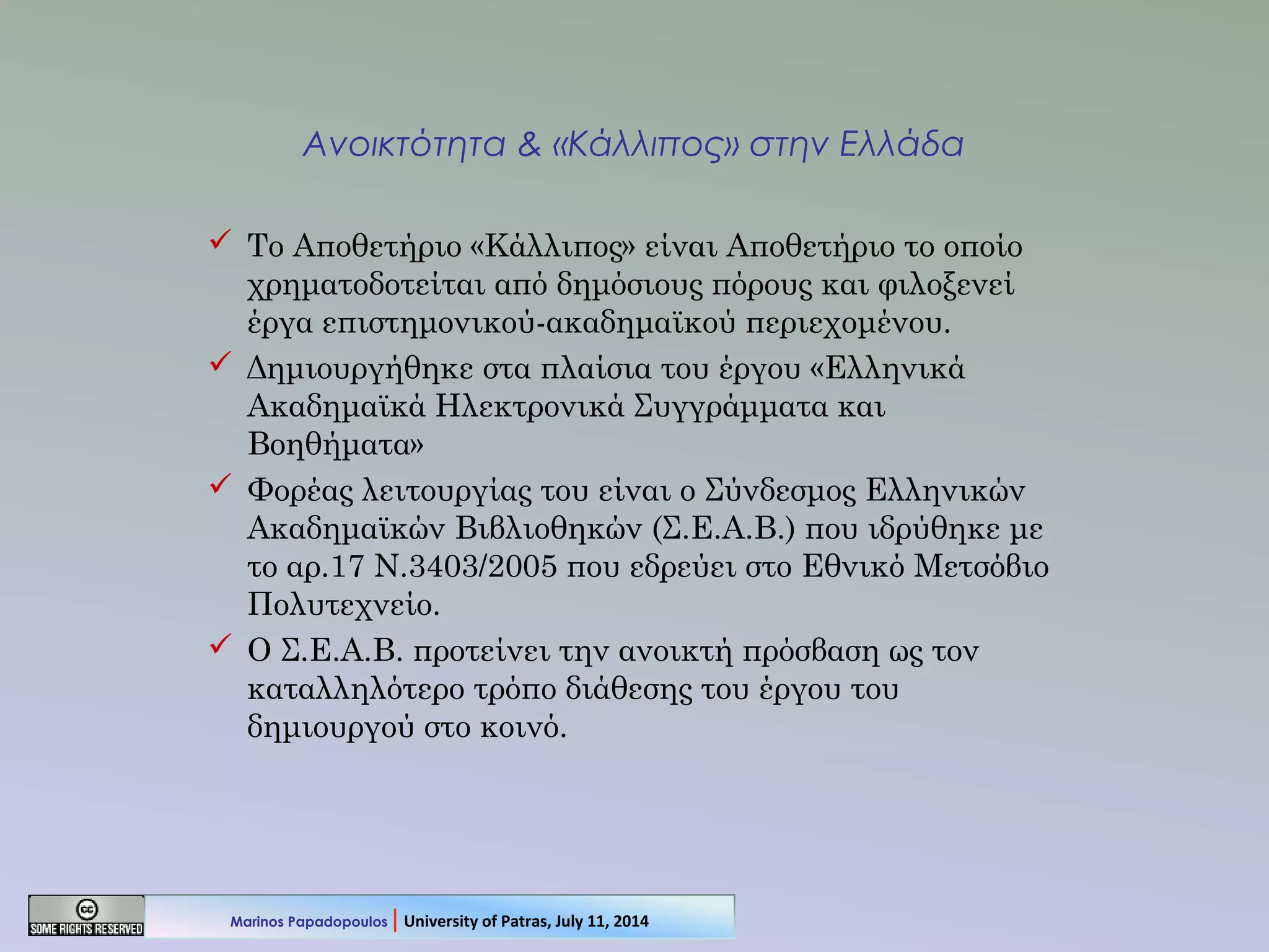 Ανοικτότητα & «Κάλλιπος» στην Ελλάδα
 Το Αποθετήριο «Κάλλιπος» είναι Αποθετήριο το οποίο
χρηματοδοτείται από δημόσιους πόρους και φιλοξενεί
έργα επιστημονικού-ακαδημαϊκού περιεχομένου.
 Δημιουργήθηκε στα πλαίσια του έργου «Ελληνικά
Ακαδημαϊκά Ηλεκτρονικά Συγγράμματα και
Βοηθήματα»
 Φορέας λειτουργίας του είναι ο Σύνδεσμος Ελληνικών
Ακαδημαϊκών Βιβλιοθηκών (Σ.Ε.Α.Β.) που ιδρύθηκε με
το αρ.17 Ν.3403/2005 που εδρεύει στο Εθνικό Μετσόβιο
Πολυτεχνείο.
 Ο Σ.Ε.Α.Β. προτείνει την ανοικτή πρόσβαση ως τον
καταλληλότερο τρόπο διάθεσης του έργου του
δημιουργού στο κοινό.
Marinos Papadopoulos | University of Patras, July 11, 2014
 