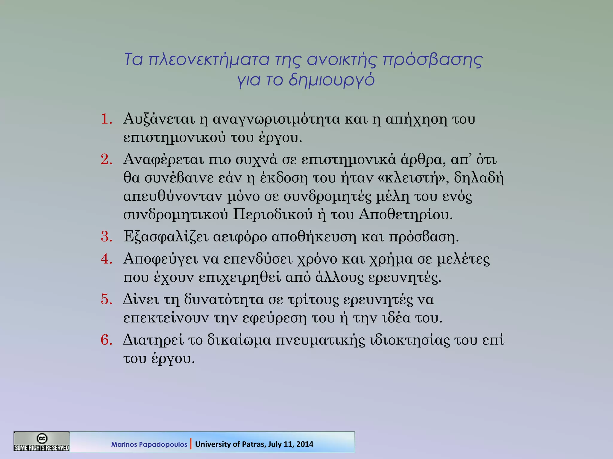 Τα πλεονεκτήματα της ανοικτής πρόσβασης
για το δημιουργό
1. Αυξάνεται η αναγνωρισιμότητα και η απήχηση του
επιστημονικού του έργου.
2. Αναφέρεται πιο συχνά σε επιστημονικά άρθρα, απ’ ότι
θα συνέβαινε εάν η έκδοση του ήταν «κλειστή», δηλαδή
απευθύνονταν μόνο σε συνδρομητές μέλη του ενός
συνδρομητικού Περιοδικού ή του Αποθετηρίου.
3. Εξασφαλίζει αειφόρο αποθήκευση και πρόσβαση.
4. Αποφεύγει να επενδύσει χρόνο και χρήμα σε μελέτες
που έχουν επιχειρηθεί από άλλους ερευνητές.
5. Δίνει τη δυνατότητα σε τρίτους ερευνητές να
επεκτείνουν την εφεύρεση του ή την ιδέα του.
6. Διατηρεί το δικαίωμα πνευματικής ιδιοκτησίας του επί
του έργου.
Marinos Papadopoulos | University of Patras, July 11, 2014
 