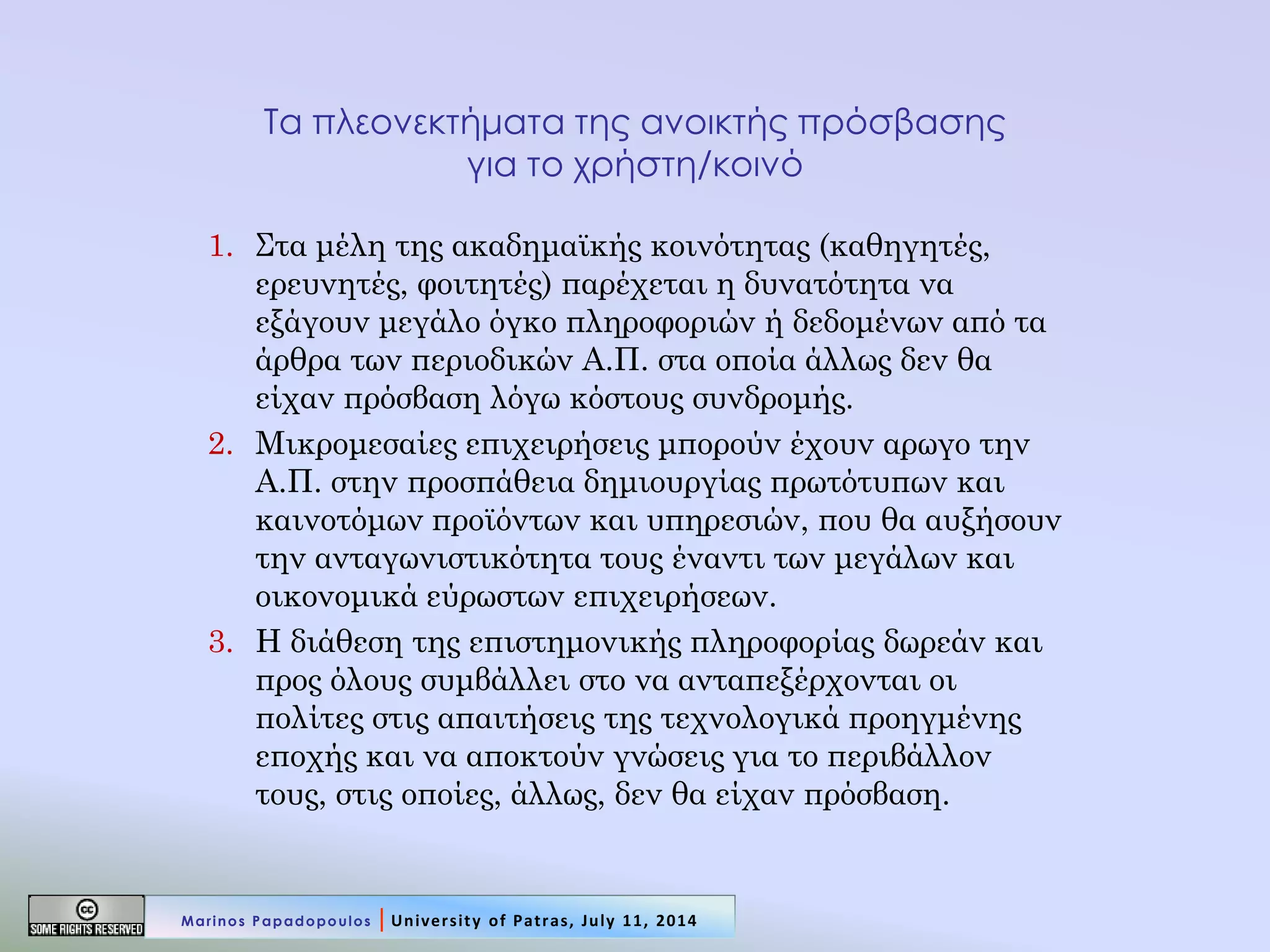 Τα πλεονεκτήματα της ανοικτής πρόσβασης για το χρήστη/κοινό 
1.Στα μέλη της ακαδημαϊκής κοινότητας (καθηγητές, ερευνητές, φοιτητές) παρέχεται η δυνατότητα να εξάγουν μεγάλο όγκο πληροφοριών ή δεδομένων από τα άρθρα των περιοδικών Α.Π. στα οποία άλλως δεν θα είχαν πρόσβαση λόγω κόστους συνδρομής. 
2.Μικρομεσαίες επιχειρήσεις μπορούν έχουν αρωγο την Α.Π. στην προσπάθεια δημιουργίας πρωτότυπων και καινοτόμων προϊόντων και υπηρεσιών, που θα αυξήσουν την ανταγωνιστικότητα τους έναντι των μεγάλων και οικονομικά εύρωστων επιχειρήσεων. 
3.Η διάθεση της επιστημονικής πληροφορίας δωρεάν και προς όλους συμβάλλει στο να ανταπεξέρχονται οι πολίτες στις απαιτήσεις της τεχνολογικά προηγμένης εποχής και να αποκτούν γνώσεις για το περιβάλλον τους, στις οποίες, άλλως, δεν θα είχαν πρόσβαση. 
Marinos Papadopoulos | University of Patras, July 11, 2014  