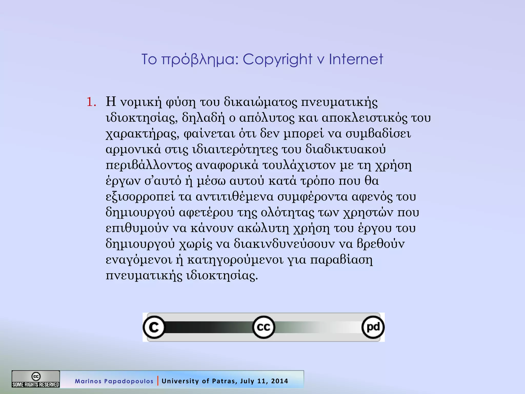 Το πρόβλημα: Copyright v Internet 
1.Η νομική φύση του δικαιώματος πνευματικής ιδιοκτησίας, δηλαδή ο απόλυτος και αποκλειστικός του χαρακτήρας, φαίνεται ότι δεν μπορεί να συμβαδίσει αρμονικά στις ιδιαιτερότητες του διαδικτυακού περιβάλλοντος αναφορικά τουλάχιστον με τη χρήση έργων σ’αυτό ή μέσω αυτού κατά τρόπο που θα εξισορροπεί τα αντιτιθέμενα συμφέροντα αφενός του δημιουργού αφετέρου της ολότητας των χρηστών που επιθυμούν να κάνουν ακώλυτη χρήση του έργου του δημιουργού χωρίς να διακινδυνεύσουν να βρεθούν εναγόμενοι ή κατηγορούμενοι για παραβίαση πνευματικής ιδιοκτησίας. 
Marinos Papadopoulos | University of Patras, July 11, 2014  