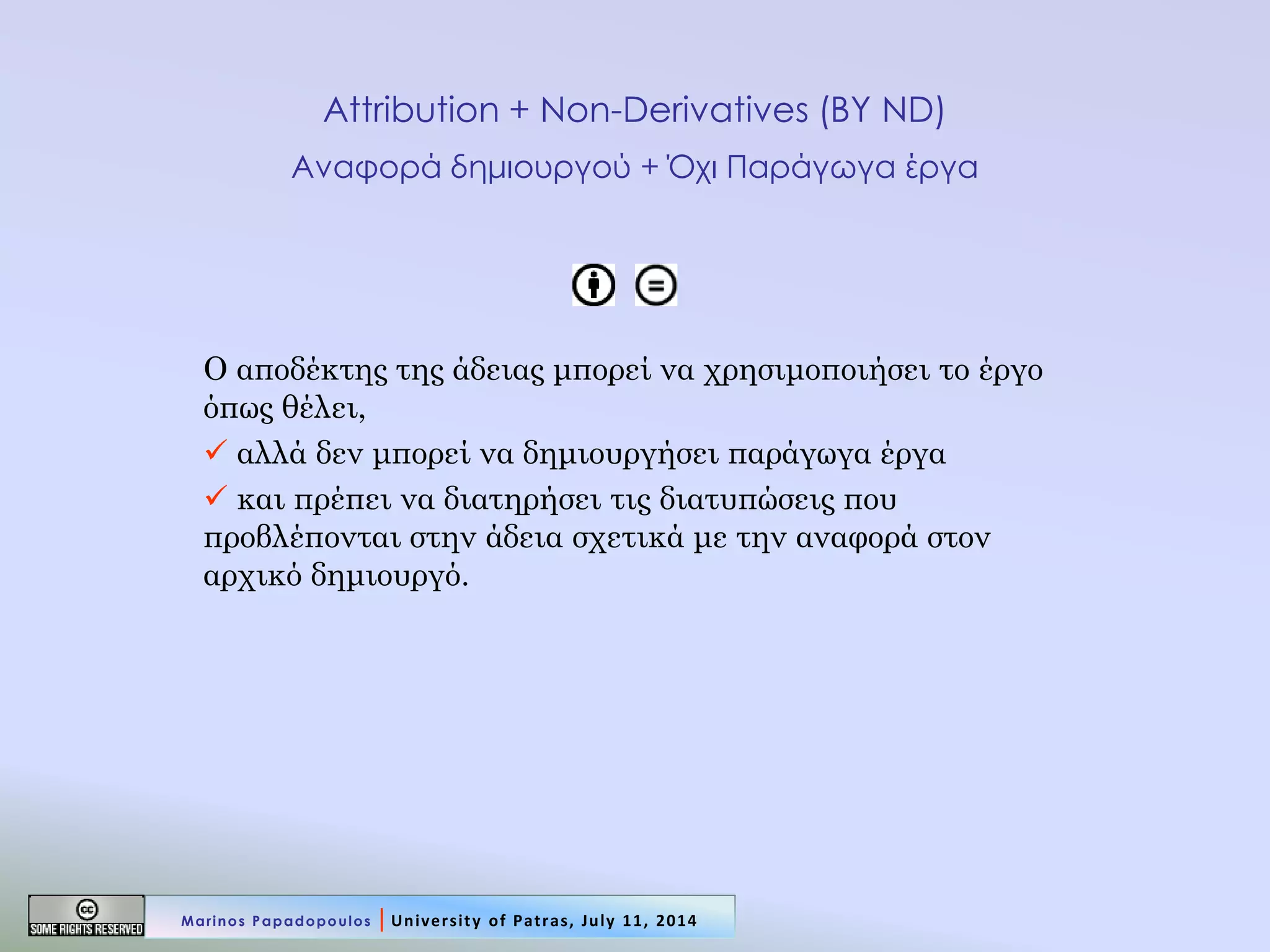 Attribution + Non-Derivatives (BY ND) Αναφορά δημιουργού + Όχι Παράγωγα έργα 
Ο αποδέκτης της άδειας μπορεί να χρησιμοποιήσει το έργο όπως θέλει, 
 αλλά δεν μπορεί να δημιουργήσει παράγωγα έργα 
 και πρέπει να διατηρήσει τις διατυπώσεις που προβλέπονται στην άδεια σχετικά με την αναφορά στον αρχικό δημιουργό. 
Marinos Papadopoulos | University of Patras, July 11, 2014  