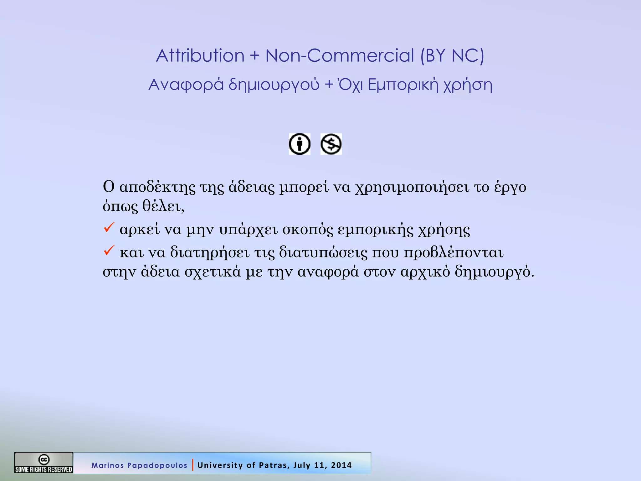 Attribution + Non-Commercial (BY NC) Αναφορά δημιουργού + Όχι Εμπορική χρήση 
Ο αποδέκτης της άδειας μπορεί να χρησιμοποιήσει το έργο όπως θέλει, 
 αρκεί να μην υπάρχει σκοπός εμπορικής χρήσης 
 και να διατηρήσει τις διατυπώσεις που προβλέπονται στην άδεια σχετικά με την αναφορά στον αρχικό δημιουργό. 
Marinos Papadopoulos | University of Patras, July 11, 2014  