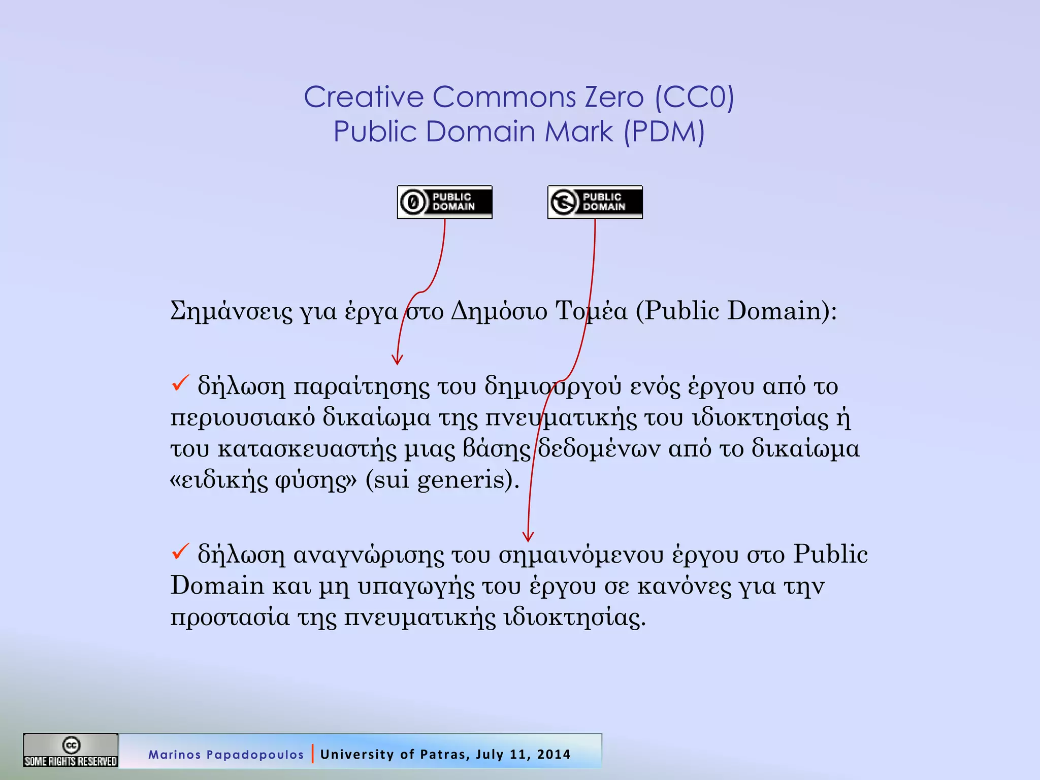 Creative Commons Zero (CC0) Public Domain Mark (PDM) 
Σημάνσεις για έργα στο Δημόσιο Τομέα (Public Domain): 
 δήλωση παραίτησης του δημιουργού ενός έργου από το περιουσιακό δικαίωμα της πνευματικής του ιδιοκτησίας ή του κατασκευαστής μιας βάσης δεδομένων από το δικαίωμα «ειδικής φύσης» (sui generis). 
 δήλωση αναγνώρισης του σημαινόμενου έργου στο Public Domain και μη υπαγωγής του έργου σε κανόνες για την προστασία της πνευματικής ιδιοκτησίας. 
Marinos Papadopoulos | University of Patras, July 11, 2014  