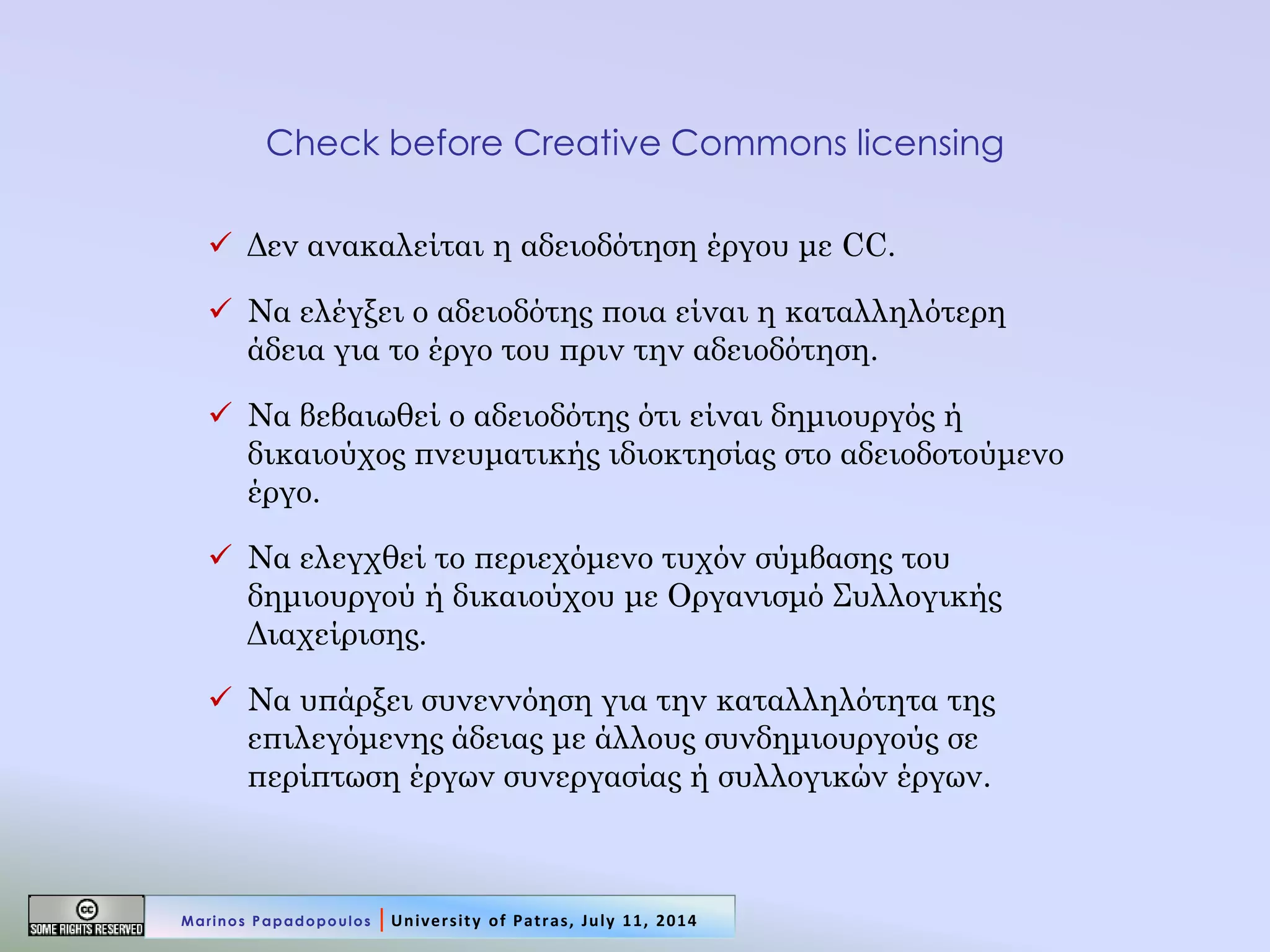Check before Creative Commons licensing 
Δεν ανακαλείται η αδειοδότηση έργου με CC. 
Να ελέγξει ο αδειοδότης ποια είναι η καταλληλότερη άδεια για το έργο του πριν την αδειοδότηση. 
Να βεβαιωθεί ο αδειοδότης ότι είναι δημιουργός ή δικαιούχος πνευματικής ιδιοκτησίας στο αδειοδοτούμενο έργο. 
Να ελεγχθεί το περιεχόμενο τυχόν σύμβασης του δημιουργού ή δικαιούχου με Οργανισμό Συλλογικής Διαχείρισης. 
Να υπάρξει συνεννόηση για την καταλληλότητα της επιλεγόμενης άδειας με άλλους συνδημιουργούς σε περίπτωση έργων συνεργασίας ή συλλογικών έργων. 
Marinos Papadopoulos | University of Patras, July 11, 2014  