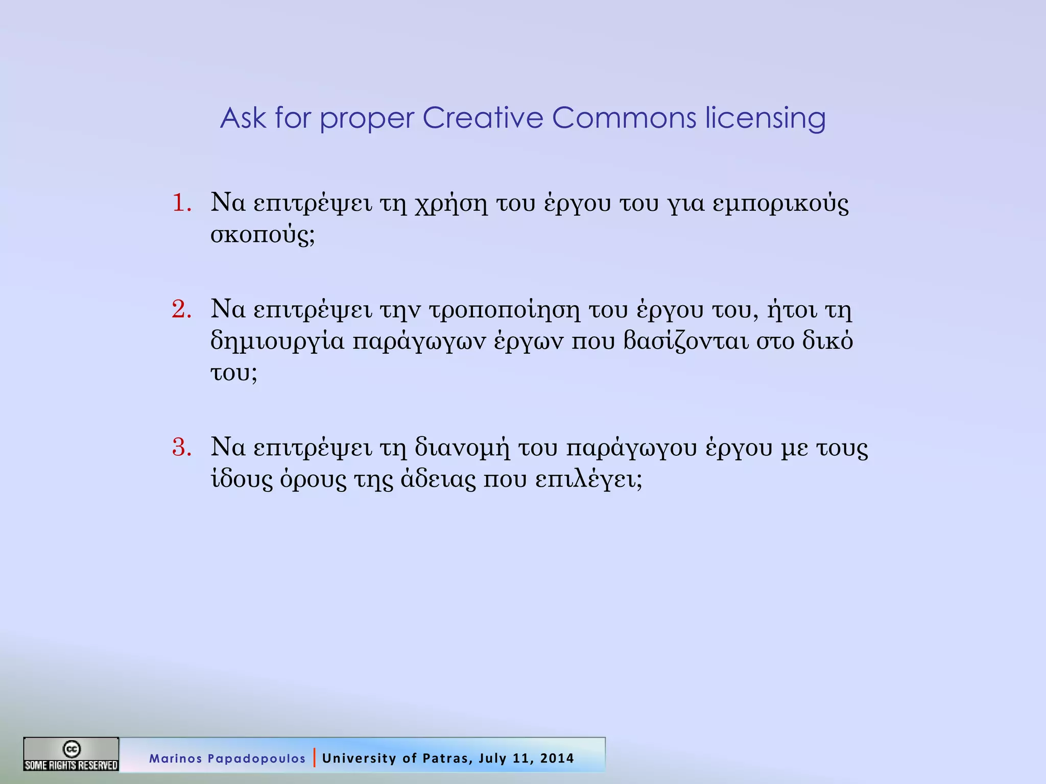Ask for proper Creative Commons licensing 
1.Να επιτρέψει τη χρήση του έργου του για εμπορικούς σκοπούς; 
2.Να επιτρέψει την τροποποίηση του έργου του, ήτοι τη δημιουργία παράγωγων έργων που βασίζονται στο δικό του; 
3.Να επιτρέψει τη διανομή του παράγωγου έργου με τους ίδους όρους της άδειας που επιλέγει; 
Marinos Papadopoulos | University of Patras, July 11, 2014  