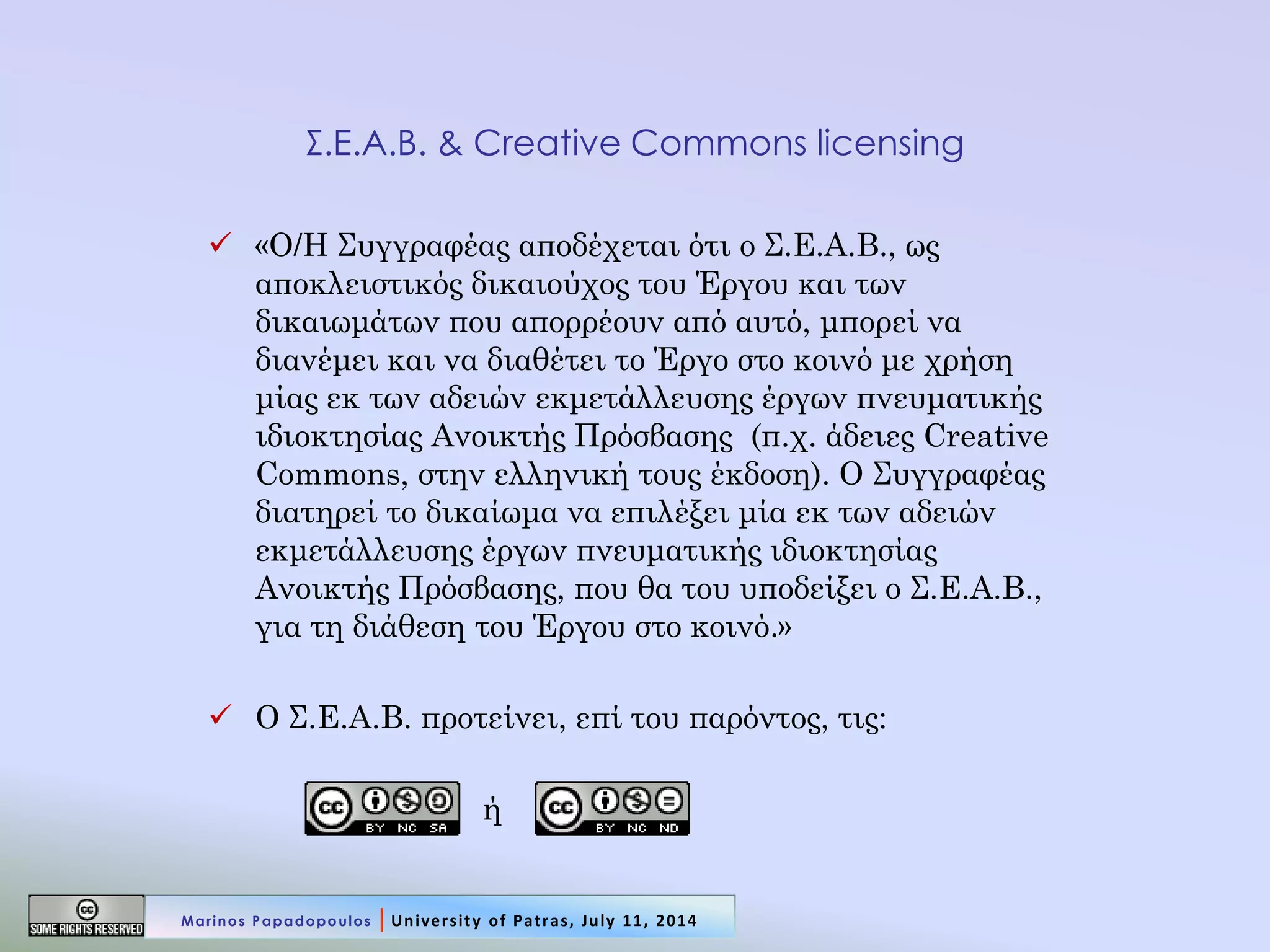 Σ.Ε.Α.Β. & Creative Commons licensing 
«Ο/Η Συγγραφέας αποδέχεται ότι ο Σ.Ε.Α.Β., ως αποκλειστικός δικαιούχος του Έργου και των δικαιωμάτων που απορρέουν από αυτό, μπορεί να διανέμει και να διαθέτει το Έργο στο κοινό με χρήση μίας εκ των αδειών εκμετάλλευσης έργων πνευματικής ιδιοκτησίας Ανοικτής Πρόσβασης (π.χ. άδειες Creative Commons, στην ελληνική τους έκδοση). Ο Συγγραφέας διατηρεί το δικαίωμα να επιλέξει μία εκ των αδειών εκμετάλλευσης έργων πνευματικής ιδιοκτησίας Ανοικτής Πρόσβασης, που θα του υποδείξει ο Σ.Ε.Α.Β., για τη διάθεση του Έργου στο κοινό.» 
Ο Σ.Ε.Α.Β. προτείνει, επί του παρόντος, τις: 
ή 
Marinos Papadopoulos | University of Patras, July 11, 2014  
