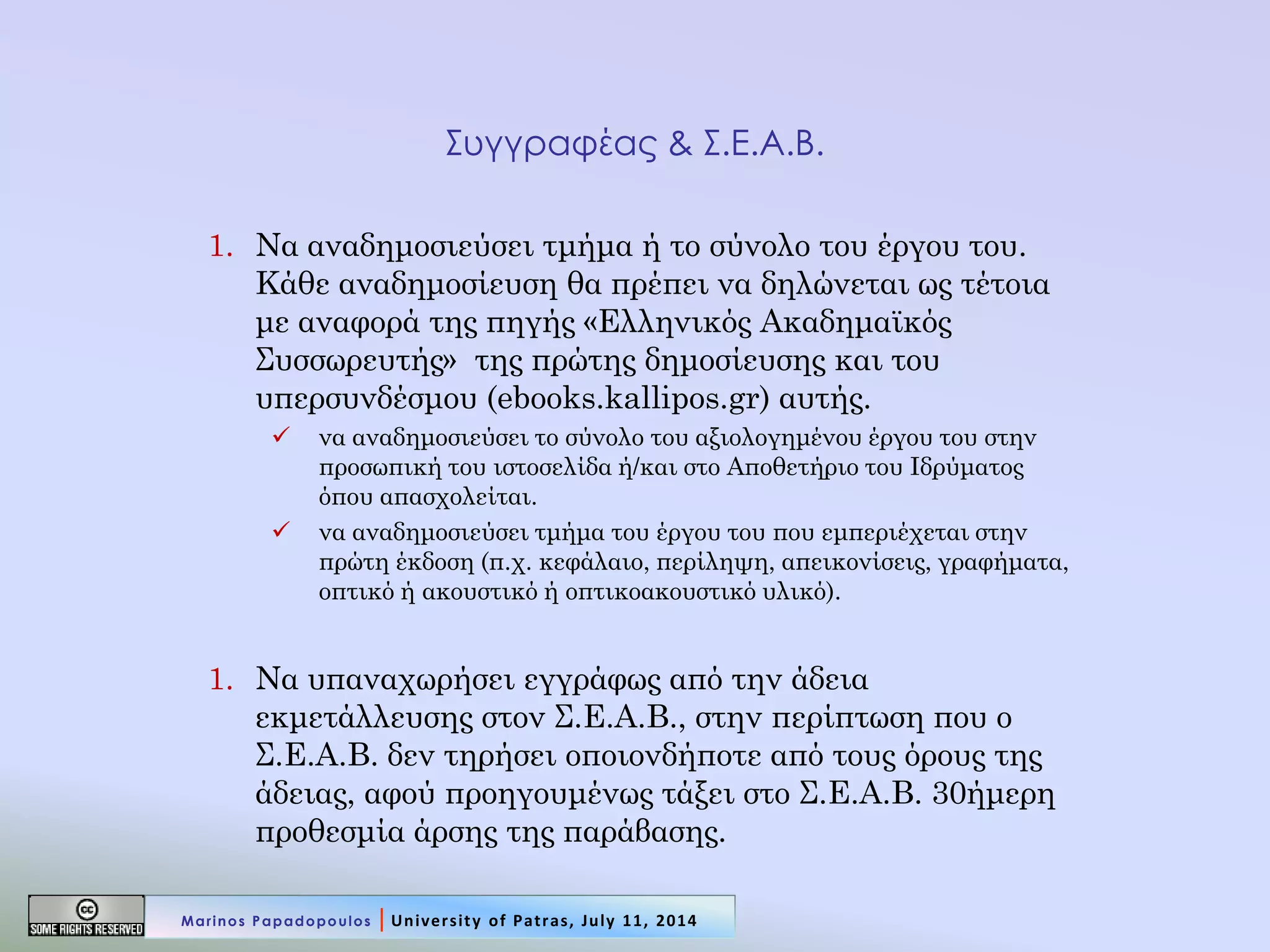 Συγγραφέας & Σ.Ε.Α.Β. 
1.Να αναδημοσιεύσει τμήμα ή το σύνολο του έργου του. Κάθε αναδημοσίευση θα πρέπει να δηλώνεται ως τέτοια με αναφορά της πηγής «Ελληνικός Ακαδημαϊκός Συσσωρευτής» της πρώτης δημοσίευσης και του υπερσυνδέσμου (ebooks.kallipos.gr) αυτής. 
να αναδημοσιεύσει το σύνολο του αξιολογημένου έργου του στην προσωπική του ιστοσελίδα ή/και στο Αποθετήριο του Ιδρύματος όπου απασχολείται. 
να αναδημοσιεύσει τμήμα του έργου του που εμπεριέχεται στην πρώτη έκδοση (π.χ. κεφάλαιο, περίληψη, απεικονίσεις, γραφήματα, οπτικό ή ακουστικό ή οπτικοακουστικό υλικό). 
1.Να υπαναχωρήσει εγγράφως από την άδεια εκμετάλλευσης στον Σ.Ε.Α.Β., στην περίπτωση που ο Σ.Ε.Α.Β. δεν τηρήσει οποιονδήποτε από τους όρους της άδειας, αφού προηγουμένως τάξει στο Σ.Ε.Α.Β. 30ήμερη προθεσμία άρσης της παράβασης. 
Marinos Papadopoulos | University of Patras, July 11, 2014  