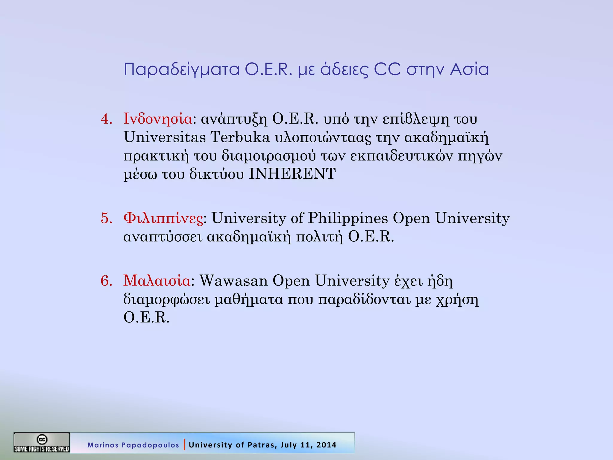 Παραδείγματα O.E.R. με άδειες CC στην Ασία 
4.Ινδονησία: ανάπτυξη O.E.R. υπό την επίβλεψη του Universitas Terbuka υλοποιώνταας την ακαδημαϊκή πρακτική του διαμοιρασμού των εκπαιδευτικών πηγών μέσω του δικτύου INHERENT 
5.Φιλιππίνες: University of Philippines Open University αναπτύσσει ακαδημαϊκή πολιτή O.E.R. 
6.Μαλαισία: Wawasan Open University έχει ήδη διαμορφώσει μαθήματα που παραδίδονται με χρήση O.E.R. 
Marinos Papadopoulos | University of Patras, July 11, 2014  