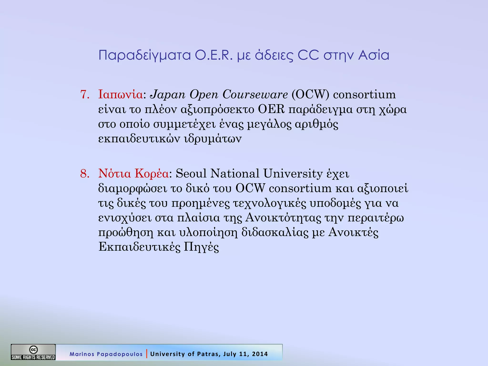 Παραδείγματα O.E.R. με άδειες CC στην Ασία 
7.Ιαπωνία: Japan Open Courseware (OCW) consortium είναι το πλέον αξιοπρόσεκτο OER παράδειγμα στη χώρα στο οποίο συμμετέχει ένας μεγάλος αριθμός εκπαιδευτικών ιδρυμάτων 
8.Νότια Κορέα: Seoul National University έχει διαμορφώσει το δικό του OCW consortium και αξιοποιεί τις δικές του προημένες τεχνολογικές υποδομές για να ενισχύσει στα πλαίσια της Ανοικτότητας την περαιτέρω προώθηση και υλοποίηση διδασκαλίας με Ανοικτές Εκπαιδευτικές Πηγές 
Marinos Papadopoulos | University of Patras, July 11, 2014  