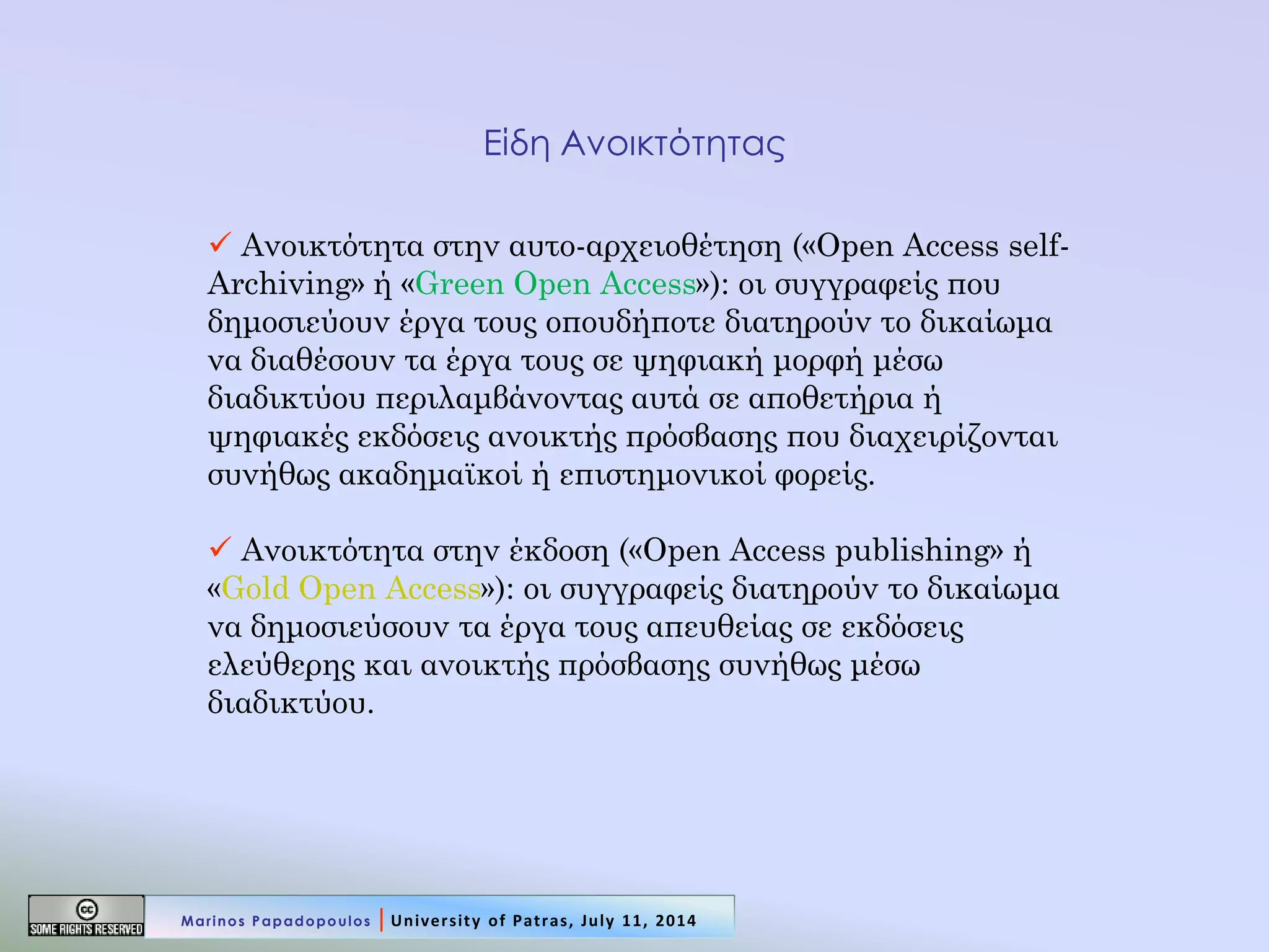 Είδη Ανοικτότητας 
 Ανοικτότητα στην αυτο-αρχειοθέτηση («Open Access self- Archiving» ή «Green Open Access»): οι συγγραφείς που δημοσιεύουν έργα τους οπουδήποτε διατηρούν το δικαίωμα να διαθέσουν τα έργα τους σε ψηφιακή μορφή μέσω διαδικτύου περιλαμβάνοντας αυτά σε αποθετήρια ή ψηφιακές εκδόσεις ανοικτής πρόσβασης που διαχειρίζονται συνήθως ακαδημαϊκοί ή επιστημονικοί φορείς. 
 Ανοικτότητα στην έκδοση («Open Access publishing» ή «Gold Open Access»): οι συγγραφείς διατηρούν το δικαίωμα να δημοσιεύσουν τα έργα τους απευθείας σε εκδόσεις ελεύθερης και ανοικτής πρόσβασης συνήθως μέσω διαδικτύου. 
Marinos Papadopoulos | University of Patras, July 11, 2014  