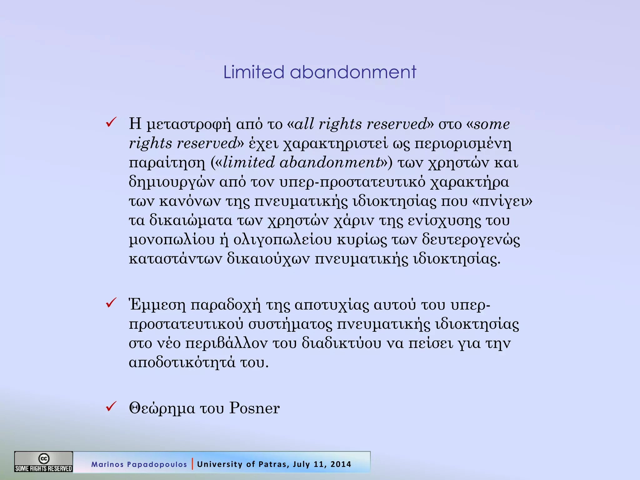 Limited abandonment 
Η μεταστροφή από το «all rights reserved» στο «some rights reserved» έχει χαρακτηριστεί ως περιορισμένη παραίτηση («limited abandonment») των χρηστών και δημιουργών από τον υπερ-προστατευτικό χαρακτήρα των κανόνων της πνευματικής ιδιοκτησίας που «πνίγει» τα δικαιώματα των χρηστών χάριν της ενίσχυσης του μονοπωλίου ή ολιγοπωλείου κυρίως των δευτερογενώς καταστάντων δικαιούχων πνευματικής ιδιοκτησίας. 
Έμμεση παραδοχή της αποτυχίας αυτού του υπερ- προστατευτικού συστήματος πνευματικής ιδιοκτησίας στο νέο περιβάλλον του διαδικτύου να πείσει για την αποδοτικότητά του. 
Θεώρημα του Posner 
Marinos Papadopoulos | University of Patras, July 11, 2014  