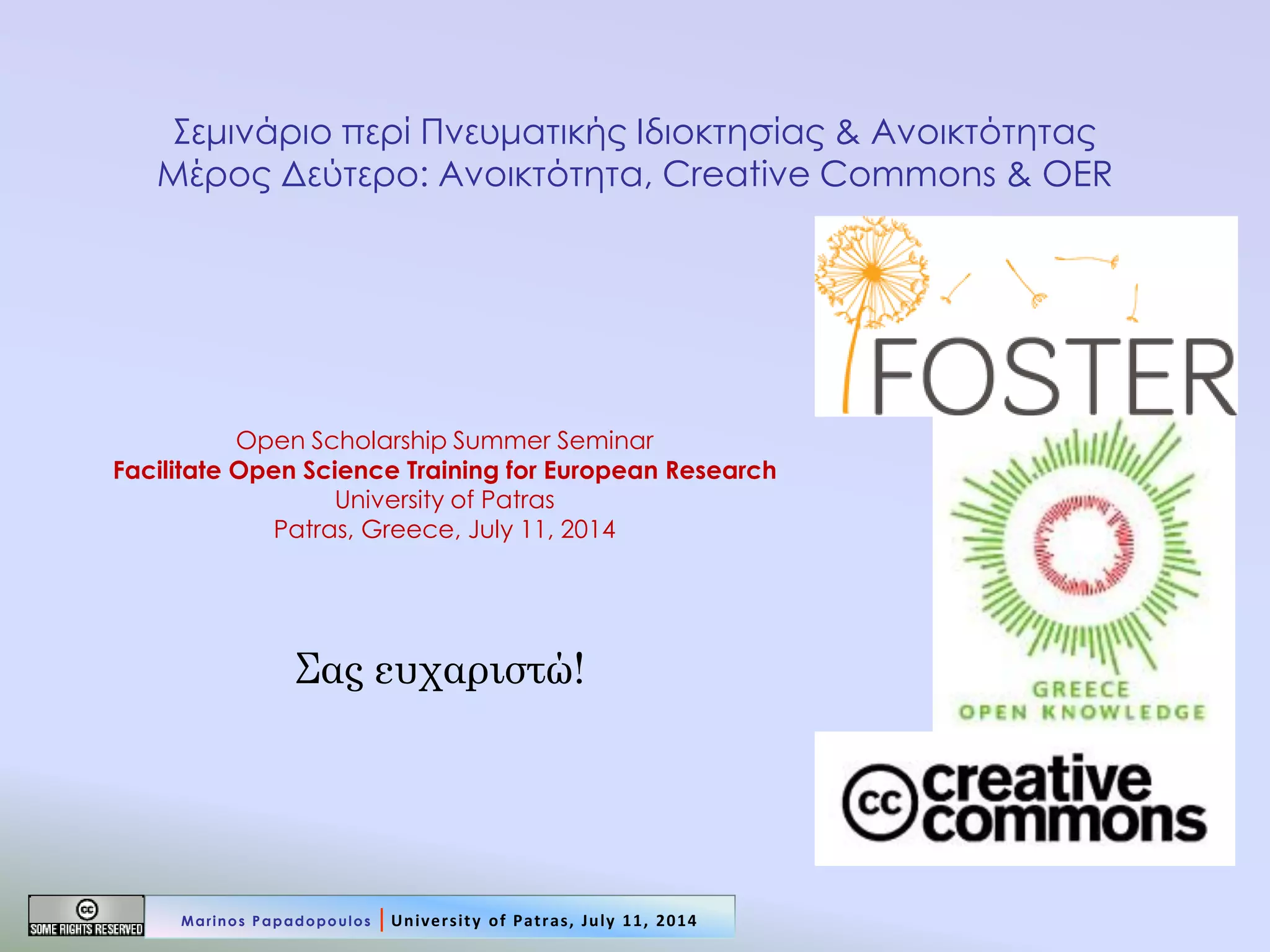 Σας ευχαριστώ! 
Σεμινάριο περί Πνευματικής Ιδιοκτησίας & Ανοικτότητας Μέρος Δεύτερο: Ανοικτότητα, Creative Commons & OER 
Open Scholarship Summer Seminar Facilitate Open Science Training for European Research University of Patras Patras, Greece, July 11, 2014 
Marinos Papadopoulos | University of Patras, July 11, 2014 