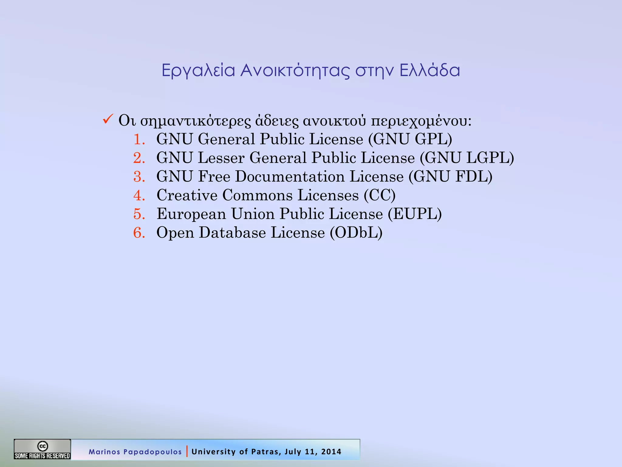 Εργαλεία Ανοικτότητας στην Ελλάδα 
 Οι σημαντικότερες άδειες ανοικτού περιεχομένου: 
1.GNU General Public License (GNU GPL) 
2.GNU Lesser General Public License (GNU LGPL) 
3.GNU Free Documentation License (GNU FDL) 
4.Creative Commons Licenses (CC) 
5.European Union Public License (EUPL) 
6.Open Database License (ODbL) 
Marinos Papadopoulos | University of Patras, July 11, 2014  