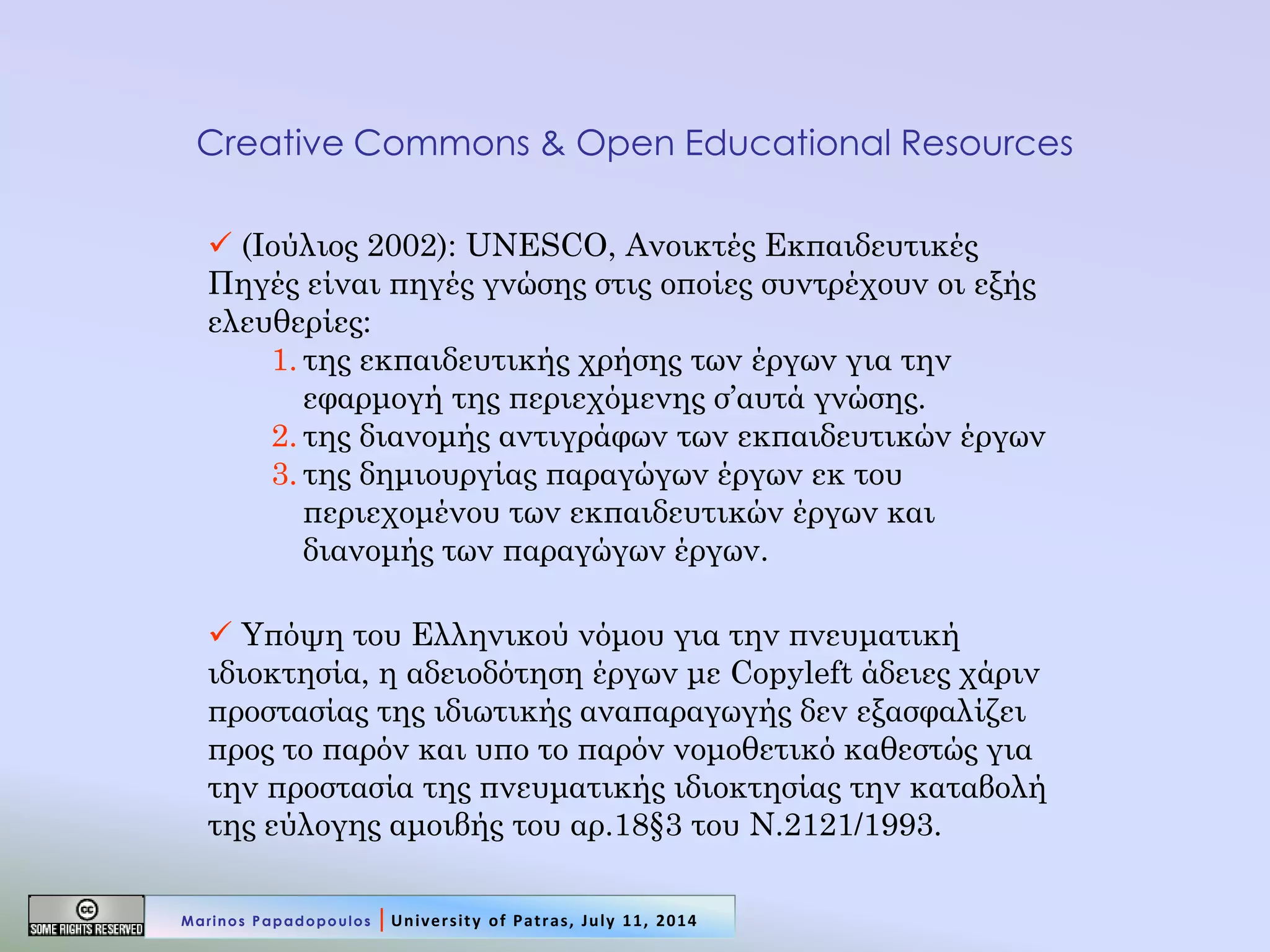 Creative Commons & Open Educational Resources 
 (Ιούλιος 2002): UNESCO, Ανοικτές Εκπαιδευτικές Πηγές είναι πηγές γνώσης στις οποίες συντρέχουν οι εξής ελευθερίες: 
1.της εκπαιδευτικής χρήσης των έργων για την εφαρμογή της περιεχόμενης σ’αυτά γνώσης. 
2.της διανομής αντιγράφων των εκπαιδευτικών έργων 
3.της δημιουργίας παραγώγων έργων εκ του περιεχομένου των εκπαιδευτικών έργων και διανομής των παραγώγων έργων. 
 Υπόψη του Ελληνικού νόμου για την πνευματική ιδιοκτησία, η αδειοδότηση έργων με Copyleft άδειες χάριν προστασίας της ιδιωτικής αναπαραγωγής δεν εξασφαλίζει προς το παρόν και υπο το παρόν νομοθετικό καθεστώς για την προστασία της πνευματικής ιδιοκτησίας την καταβολή της εύλογης αμοιβής του αρ.18§3 του Ν.2121/1993. 
Marinos Papadopoulos | University of Patras, July 11, 2014  