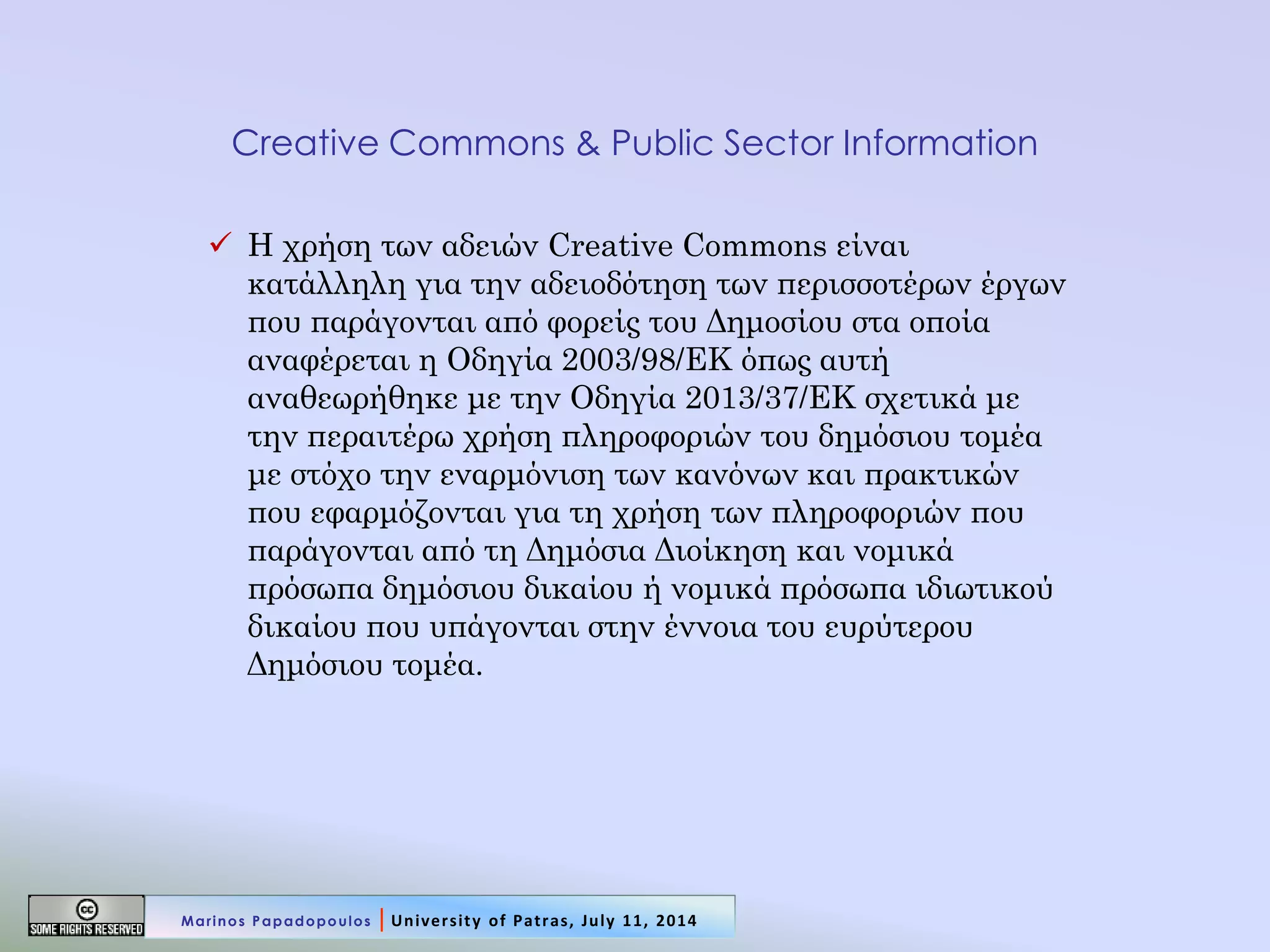 Creative Commons & Public Sector Information 
Η χρήση των αδειών Creative Commons είναι κατάλληλη για την αδειοδότηση των περισσοτέρων έργων που παράγονται από φορείς του Δημοσίου στα οποία αναφέρεται η Οδηγία 2003/98/ΕΚ όπως αυτή αναθεωρήθηκε με την Οδηγία 2013/37/ΕΚ σχετικά με την περαιτέρω χρήση πληροφοριών του δημόσιου τομέα με στόχο την εναρμόνιση των κανόνων και πρακτικών που εφαρμόζονται για τη χρήση των πληροφοριών που παράγονται από τη Δημόσια Διοίκηση και νομικά πρόσωπα δημόσιου δικαίου ή νομικά πρόσωπα ιδιωτικού δικαίου που υπάγονται στην έννοια του ευρύτερου Δημόσιου τομέα. 
Marinos Papadopoulos | University of Patras, July 11, 2014  