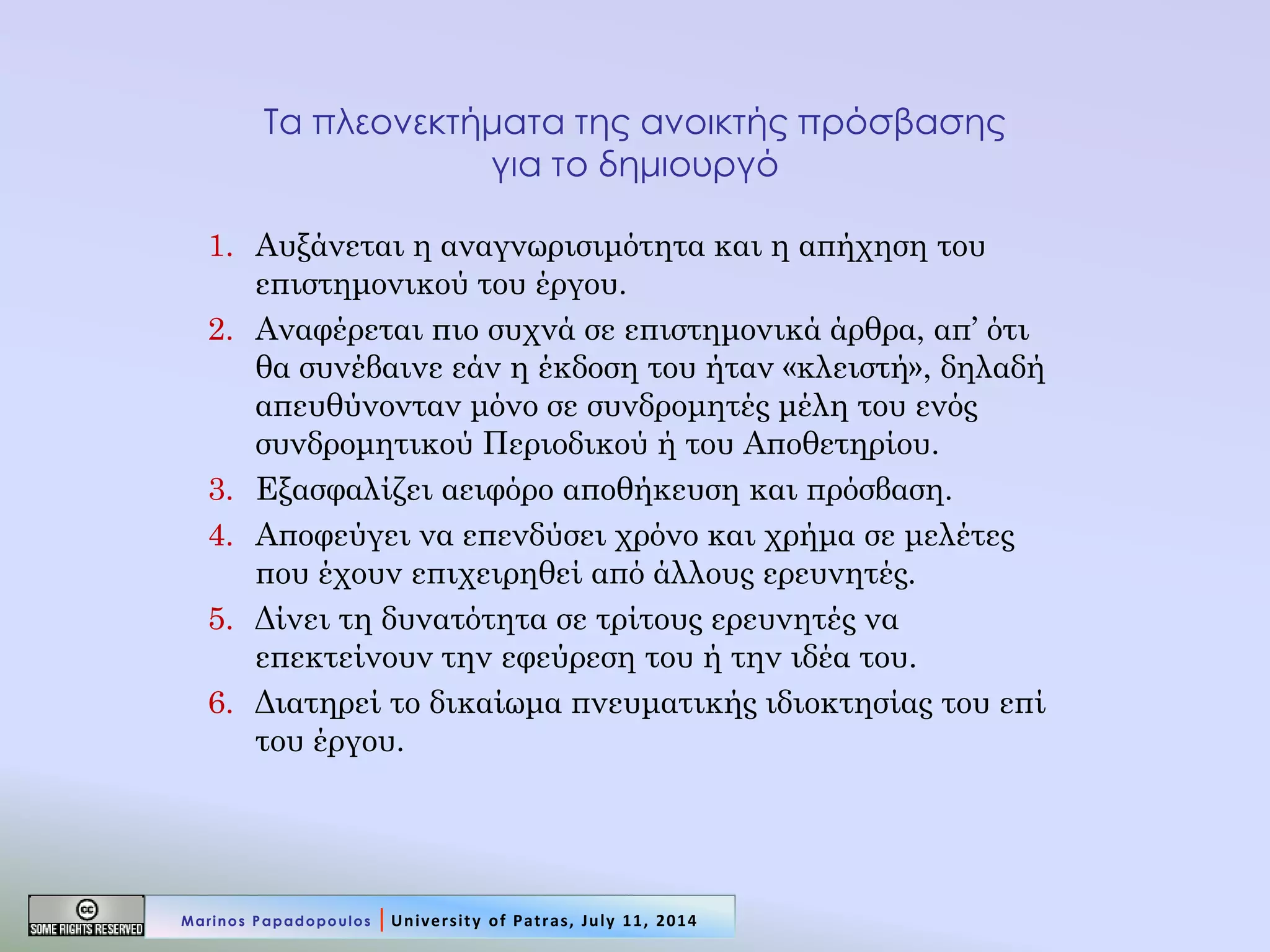 Τα πλεονεκτήματα της ανοικτής πρόσβασης για το δημιουργό 
1.Αυξάνεται η αναγνωρισιμότητα και η απήχηση του επιστημονικού του έργου. 
2.Αναφέρεται πιο συχνά σε επιστημονικά άρθρα, απ’ ότι θα συνέβαινε εάν η έκδοση του ήταν «κλειστή», δηλαδή απευθύνονταν μόνο σε συνδρομητές μέλη του ενός συνδρομητικού Περιοδικού ή του Αποθετηρίου. 
3.Εξασφαλίζει αειφόρο αποθήκευση και πρόσβαση. 
4.Αποφεύγει να επενδύσει χρόνο και χρήμα σε μελέτες που έχουν επιχειρηθεί από άλλους ερευνητές. 
5.Δίνει τη δυνατότητα σε τρίτους ερευνητές να επεκτείνουν την εφεύρεση του ή την ιδέα του. 
6.Διατηρεί το δικαίωμα πνευματικής ιδιοκτησίας του επί του έργου. 
Marinos Papadopoulos | University of Patras, July 11, 2014  