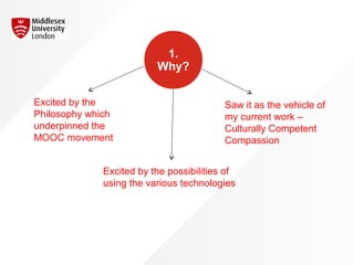 1.
Why?
Excited by the
Philosophy which
underpinned the
MOOC movement
Excited by the possibilities of
using the various technologies
Saw it as the vehicle of
my current work –
Culturally Competent
Compassion
 