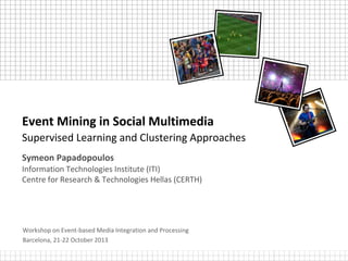 Event Mining in Social Multimedia
Supervised Learning and Clustering Approaches
Symeon Papadopoulos
Information Technologies Institute (ITI)
Centre for Research & Technologies Hellas (CERTH)

Workshop on Event-based Media Integration and Processing
Barcelona, 21-22 October 2013

 