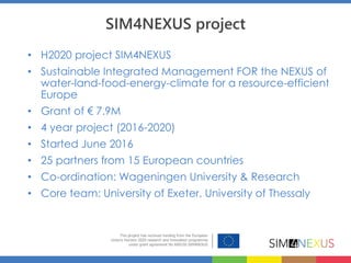 SIM4NEXUS project
• H2020 project SIM4NEXUS
• Sustainable Integrated Management FOR the NEXUS of
water-land-food-energy-climate for a resource-efficient
Europe
• Grant of € 7.9M
• 4 year project (2016-2020)
• Started June 2016
• 25 partners from 15 European countries
• Co-ordination: Wageningen University & Research
• Core team: University of Exeter, University of Thessaly
 