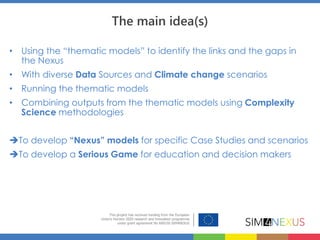 The main idea(s)
• Using the “thematic models” to identify the links and the gaps in
the Nexus
• With diverse Data Sources and Climate change scenarios
• Running the thematic models
• Combining outputs from the thematic models using Complexity
Science methodologies
To develop “Nexus” models for specific Case Studies and scenarios
To develop a Serious Game for education and decision makers
 