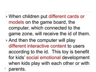 When   children put different cards or
  models on the game board, the
  computer, which connected to the
  game zone, will receive the id of them.
 And then the computer will play
  different interactive content to users
  according to the id. This toy is benefit
  for kids’ social emotional development
  when kids play with each other or with
  parents.
 