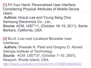 [1] Fit Your Hand: Personalized User Interface
Considering Physical Attributes of Mobile Device
Users
 Authors: Hosub Lee and Young Sang Choi
Samsung Electronics Co., Ltd.,
Source: ACM. UIST’11, (October 16–19, 2011), Santa
Barbara, California, USA.

[2] BLUI: Low-cost Localized Blowable User
Interfaces
 Authors: Shwetak N. Patel and Gregory D. Abowd
Georgia Institute of Technology,
Source: ACM. UIST’07, (October 7–10, 2007),
Newport, Rhode Island, USA.
http://www.youtube.com/watch?v=34SEmMxbNkQ
 