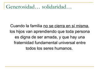 Generosidad… solidaridad… Cuando la familia  no se cierra en sí misma , los hijos van aprendiendo que toda persona es digna de ser amada, y que hay una fraternidad fundamental universal entre todos los seres humanos.  