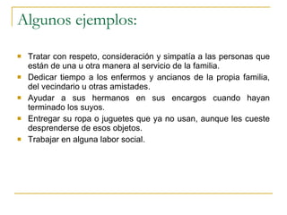 Algunos ejemplos: Tratar con respeto, consideración y simpatía a las personas que están de una u otra manera al servicio de la familia. Dedicar tiempo a los enfermos y ancianos de la propia familia, del vecindario u otras amistades. Ayudar a sus hermanos en sus encargos cuando hayan terminado los suyos. Entregar su ropa o juguetes que ya no usan, aunque les cueste desprenderse de esos objetos. Trabajar en alguna labor social. 