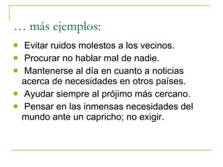 Evitar ruidos molestos a los vecinos. Procurar no hablar mal de nadie. Mantenerse al día en cuanto a noticias acerca de necesidades en otros países. Ayudar siempre al prójimo más cercano. Pensar en las inmensas necesidades del mundo ante un capricho; no exigir.  … más ejemplos: 