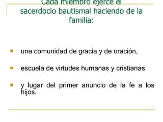 una comunidad de gracia y de oración,  escuela de virtudes humanas y cristianas y lugar del primer anuncio de la fe a los hijos.  Cada miembro ejerce el sacerdocio bautismal haciendo de la familia: 