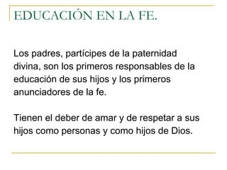 EDUCACIÓN EN LA FE. Los padres, partícipes de la paternidad divina, son los primeros responsables de la educación de sus hijos y los primeros anunciadores de la fe.  Tienen el deber de amar y de respetar a sus hijos como personas y como hijos de Dios.  
