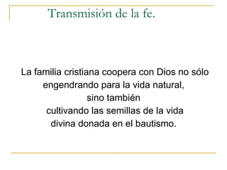 Transmisión de la fe. La familia cristiana coopera con Dios no sólo engendrando para la vida natural,  sino también  cultivando las semillas de la vida divina donada en el bautismo.  