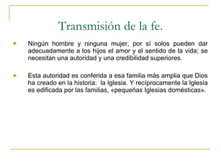 Ningún hombre y ninguna mujer, por sí solos pueden dar adecuadamente a los hijos el amor y el sentido de la vida; se necesitan una autoridad y una credibilidad superiores. Esta autoridad es conferida a esa familia más amplia que Dios ha creado en la historia:  la Iglesia. Y recíprocamente la Iglesia es edificada por las familias, «pequeñas Iglesias domésticas». Transmisión de la fe. 