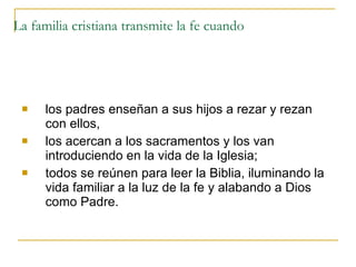 La familia cristiana transmite la fe cuando los padres enseñan a sus hijos a rezar y rezan con ellos,  los acercan a los sacramentos y los van introduciendo en la vida de la Iglesia;  todos se reúnen para leer la Biblia, iluminando la vida familiar a la luz de la fe y alabando a Dios como Padre.  