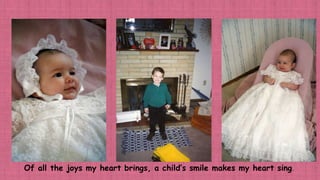 Of all the joys my heart brings, a child’s smile makes my heart sing.
 