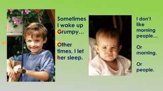 I don’t
like
morning
people…
Or
morning.
Or
people.
Sometimes
I wake up
Grumpy…
Other
times, I let
her sleep.
 
