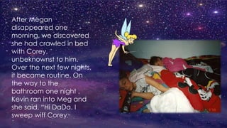 After Megan
disappeared one
morning, we discovered
she had crawled in bed
with Corey,
unbeknownst to him.
Over the next few nights,
it became routine. On
the way to the
bathroom one night ,
Kevin ran into Meg and
she said, “Hi DaDa. I
sweep wiff Corey.”
 