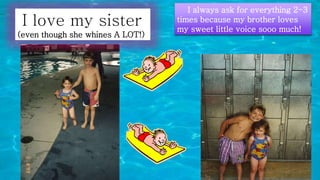 I love my sister
(even though she whines A LOT!)
I always ask for everything 2-3
times because my brother loves
my sweet little voice sooo much!
 