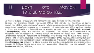 Η μάχη στο Μανιάκι
19 & 20 Maΐου 1825
Με λίγους άνδρες αναχώρησε από το Ναύπλιο και αφού διέσχισε την Πελοπόννησο
Κατέλαβε την ανατολική πλευρά του ορούς Μάλια στο Μανιάκι της Μεσσηνία, μια ορεινή
περιοχή που « βλέπει » όλη την περιοχή μέχρι το Νεόκαστρο και από όπου θα είχε καλύτερη εποπτεία
των κινήσεων του εχθρού Ιμπραήμ με τις υπηρεσίες πληροφοριών που διέθετε εντόπισε εύκολα
τις θέσεις των ανδρών του Παπαφλέσσα και κινήθηκε εναντίον του με 6000 πεζούς και ιππείς
Ο Παπαφλέσσας μόλις και μπόρεσε να παρατάξει 1300 άνδρες, αν και σύμφωνα με τις
υποσχέσεις των οπλαρχηγών η ελληνική δύναμη θα έπρεπε να αγγίζει τους 10000 άνδρες .
Κατασκεύασε πρόχειρα προχώματα και παράταξε τους άνδρες τους σε άμυνα τριών σειρών .
Κάποιοι από τους οπλαρχηγούς του προτείναν να δώσουν αλλού τη μάχη , επειδή οι περιοχή ήταν
ακατάλληλη και ότι τα ταμπούρια που είχαν κατασκευάσει θα ήταν εύκολη υπόθεση για το αιγυπτιακό
ιππικό Παπαφλέσσας επέμεινε να δώσει τη μάχη στο Μανιάκι υπολογίζοντας στις ενισχύσεις που
περίμενε. Η βοήθεια έφτασε αργά από τον Δημητράκη Πλαπούτα και τον αδερφό του
Παπαφλέσσα, Νικήτας Φλέσσας.
 