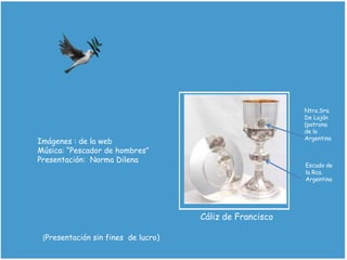 Imágenes : de la web
Música: “Pescador de hombres”
Presentación: Norma Dilena
Cáliz de Francisco
Ntra.Sra.
De Luján
(patrona
de la
Argentina
Escudo de
la Rca.
Argentina
(Presentación sin fines de lucro)
 