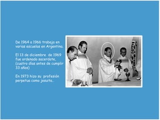 De 1964 a 1966 trabaja en
varias escuelas en Argentina.
El 13 de diciembre de 1969
fue ordenado sacerdote,
(cuatro días antes de cumplir
33 años)
En 1973 hizo su profesión
perpetua como jesuita..
 