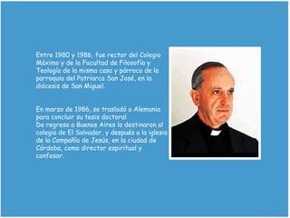 Entre 1980 y 1986, fue rector del Colegio
Máximo y de la Facultad de Filosofía y
Teología de la misma casa y párroco de la
parroquia del Patriarca San José, en la
diócesis de San Miguel.
En marzo de 1986, se trasladó a Alemania
para concluir su tesis doctoral
De regreso a Buenos Aires lo destinaron al
colegio de El Salvador, y después a la iglesia
de la Compañía de Jesús, en la ciudad de
Córdoba, como director espiritual y
confesor.
 