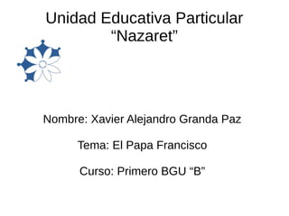 Unidad Educativa Particular
“Nazaret”
Nombre: Xavier Alejandro Granda Paz
Tema: El Papa Francisco
Curso: Primero BGU “B”
 