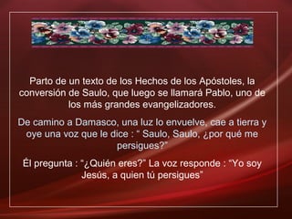 Parto de un texto de los Hechos de los Apóstoles, la
conversión de Saulo, que luego se llamará Pablo, uno de
los más grandes evangelizadores.
De camino a Damasco, una luz lo envuelve, cae a tierra y
oye una voz que le dice : “ Saulo, Saulo, ¿por qué me
persigues?”
Él pregunta : “¿Quién eres?” La voz responde : “Yo soy
Jesús, a quien tú persigues”
 