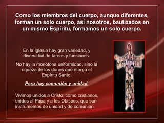 Como los miembros del cuerpo, aunque diferentes,
forman un solo cuerpo, así nosotros, bautizados en
un mismo Espíritu, formamos un solo cuerpo.
En la Iglesia hay gran variedad, y
diversidad de tareas y funciones.
No hay la monótona uniformidad, sino la
riqueza de los dones que otorga el
Espíritu Santo.
Pero hay comunión y unidad.
Vivimos unidos a Cristo; como cristianos,
unidos al Papa y a los Obispos, que son
instrumentos de unidad y de comunión.
 