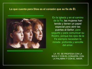 Lo que cuenta para Dios es el corazón que se fía de Él.


                                   En la Iglesia y en el camino
                                    de la Fe, las mujeres han
                                     tenido y tienen un papel
                                      especial para abrir las
                                      puertas al Señor, para
                                  seguirlo y para comunicar su
                                  Rostro, porque los ojos de la
                                     Fe siempre necesitan la
                                   mirada profunda y sencilla
                                             del amor.


                                    LA FE SE PROFESA CON LA
                                  BOCA Y CON EL CORAZÓN, CON
                                   LA PALABRA Y CON EL AMOR.
 