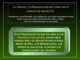 La Muerte y la Resurrección de Cristo son el
              corazón de nuestra Fe.
Aunque por superficialidad, por indiferencia, por estar ocupados en otras
        cosas, o por una visión horizontal de la vida, a veces ,
                la Fe en la Resurrección no sea fuerte.




      Es la Resurrección la que nos abre a una
        esperanza más grande, porque abre
      nuestra vida y la vida del mundo al futuro
       eterno de Dios, a la felicidad plena, a la
        certeza de que el mal, el pecado y la
            muerte pueden ser vencidos.
 