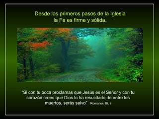 Desde los primeros pasos de la Iglesia
             la Fe es firme y sólida.




“Si con tu boca proclamas que Jesús es el Señor y con tu
  corazón crees que Dios lo ha resucitado de entre los
            muertos, serás salvo” Romanos 10, 9
 